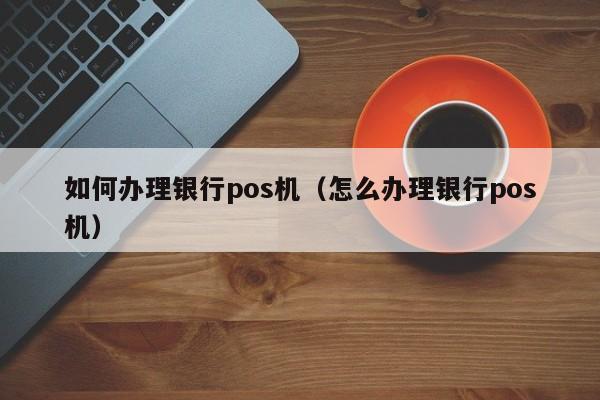 如何办理银行pos机（怎么办理银行pos机）