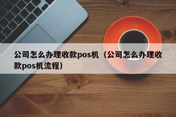 公司怎么办理收款pos机（公司怎么办理收款pos机流程）