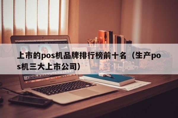 上市的pos机品牌排行榜前十名（生产pos机三大上市公司）