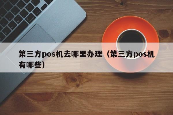 第三方pos机去哪里办理（第三方pos机有哪些）