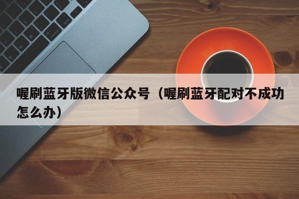 喔刷蓝牙版微信公众号（喔刷蓝牙配对不成功怎么办）