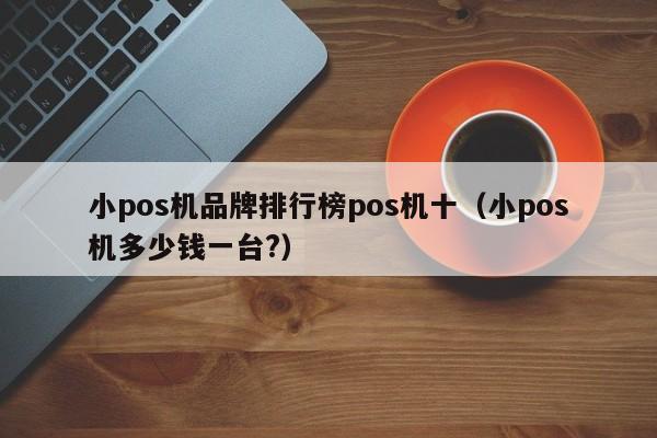 小pos机品牌排行榜pos机十（小pos机多少钱一台?）