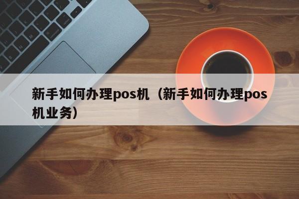 新手如何办理pos机（新手如何办理pos机业务）