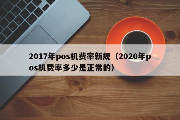 2017年pos机费率新规（2020年pos机费率多少是正常的）