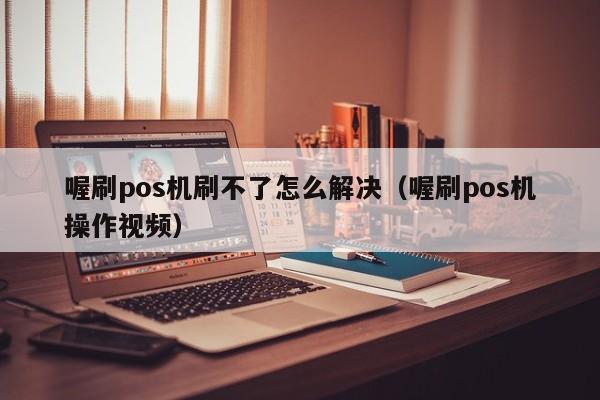 喔刷pos机刷不了怎么解决（喔刷pos机操作视频）