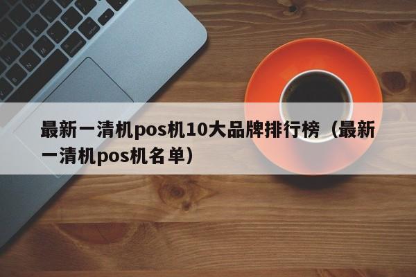 最新一清机pos机10大品牌排行榜（最新一清机pos机名单）