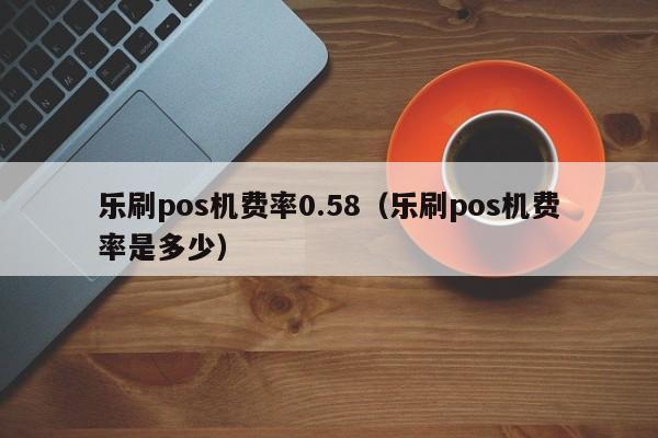 乐刷pos机费率0.58（乐刷pos机费率是多少）