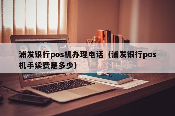 浦发银行pos机办理电话（浦发银行pos机手续费是多少）