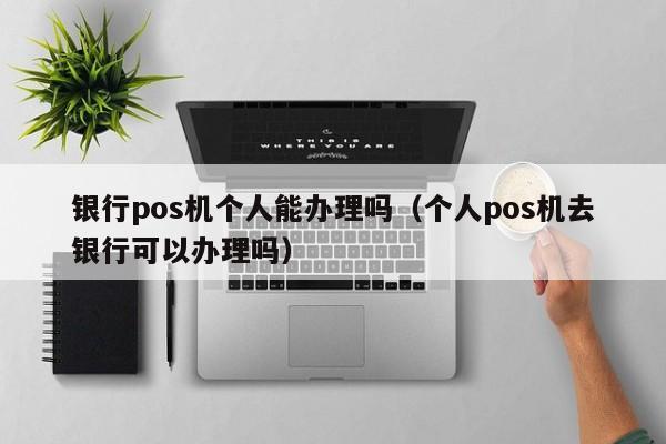 银行pos机个人能办理吗（个人pos机去银行可以办理吗）