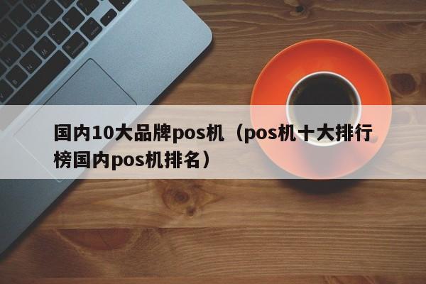 国内10大品牌pos机（pos机十大排行榜国内pos机排名）