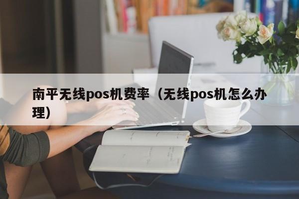 南平无线pos机费率（无线pos机怎么办理）