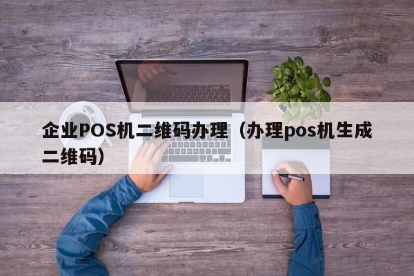 企业POS机二维码办理（办理pos机生成二维码）