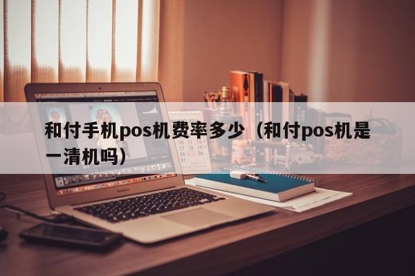 和付手机pos机费率多少（和付pos机是一清机吗）