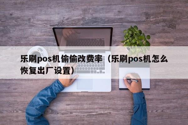 乐刷pos机偷偷改费率（乐刷pos机怎么恢复出厂设置）