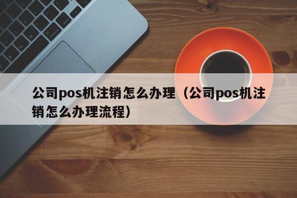 公司pos机注销怎么办理（公司pos机注销怎么办理流程）