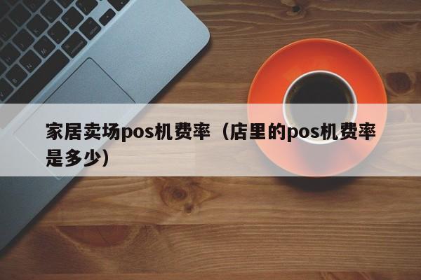 家居卖场pos机费率（店里的pos机费率是多少）