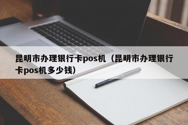 昆明市办理银行卡pos机（昆明市办理银行卡pos机多少钱）