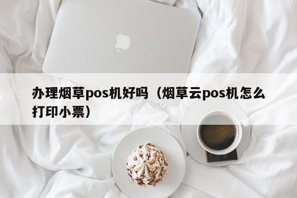 办理烟草pos机好吗（烟草云pos机怎么打印小票）