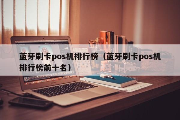 蓝牙刷卡pos机排行榜（蓝牙刷卡pos机排行榜前十名）