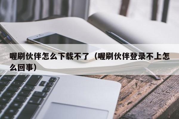 喔刷伙伴怎么下载不了（喔刷伙伴登录不上怎么回事）