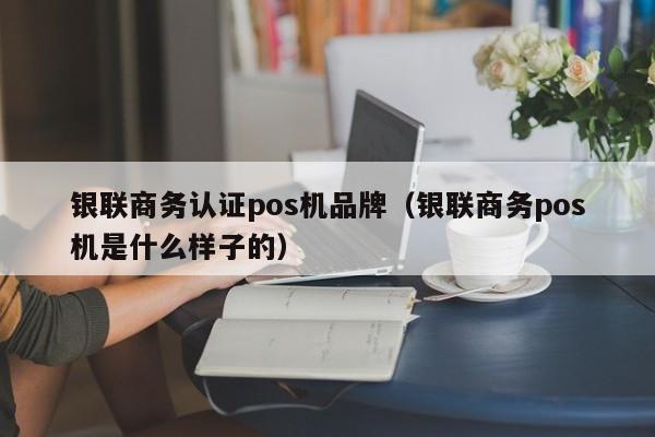 银联商务认证pos机品牌（银联商务pos机是什么样子的）