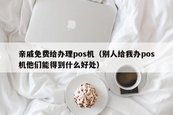 亲戚免费给办理pos机（别人给我办pos机他们能得到什么好处）