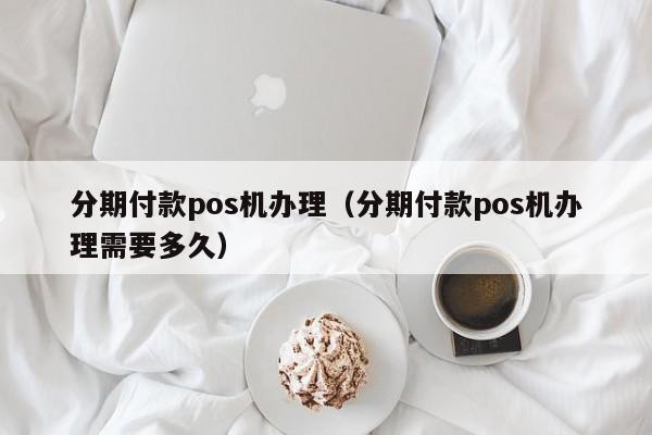 分期付款pos机办理（分期付款pos机办理需要多久）