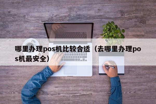 哪里办理pos机比较合适（去哪里办理pos机最安全）