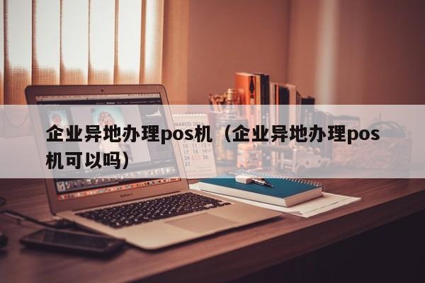 企业异地办理pos机（企业异地办理pos机可以吗）