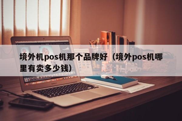 境外机pos机那个品牌好（境外pos机哪里有卖多少钱）