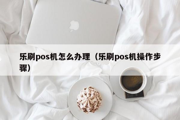 乐刷pos机怎么办理（乐刷pos机操作步骤）