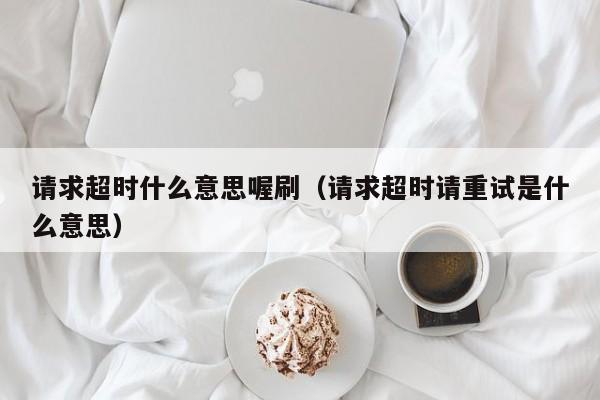 请求超时什么意思喔刷（请求超时请重试是什么意思）