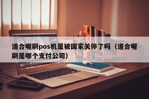 道合喔刷pos机是被国家关停了吗（道合喔刷是哪个支付公司）