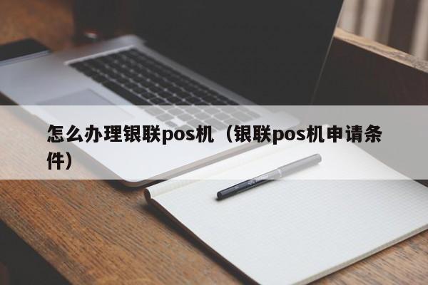 怎么办理银联pos机（银联pos机申请条件）