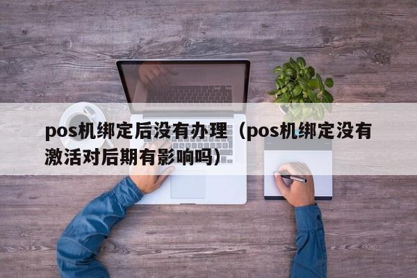 pos机绑定后没有办理（pos机绑定没有激活对后期有影响吗）