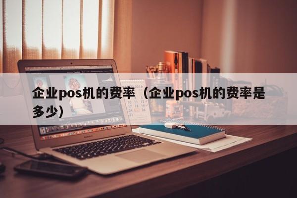 企业pos机的费率（企业pos机的费率是多少）