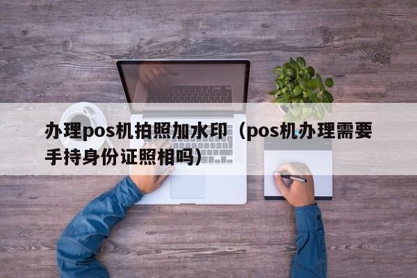 办理pos机拍照加水印（pos机办理需要手持身份证照相吗）