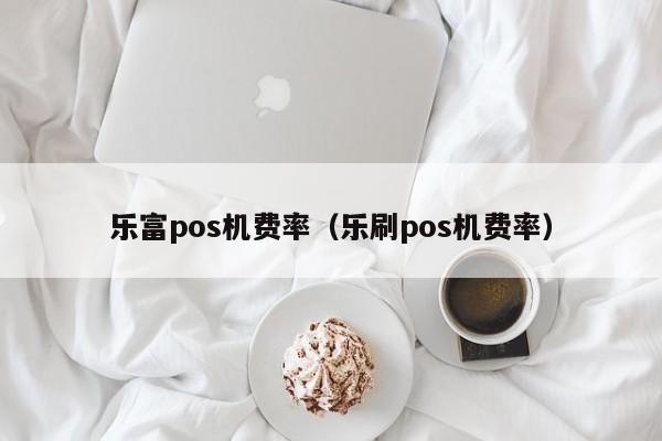 乐富pos机费率（乐刷pos机费率）