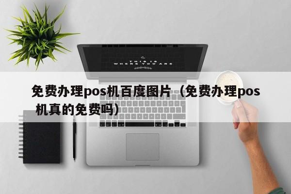 免费办理pos机百度图片（免费办理pos 机真的免费吗）