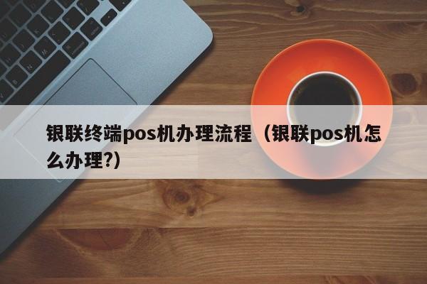 银联终端pos机办理流程（银联pos机怎么办理?）