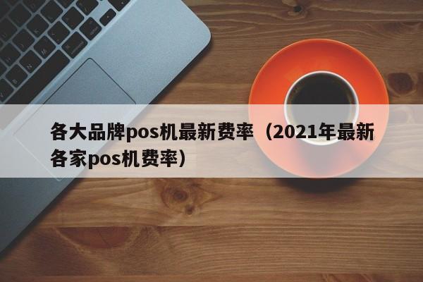 各大品牌pos机最新费率（2021年最新各家pos机费率）