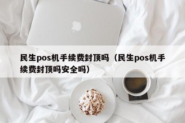 民生pos机手续费封顶吗（民生pos机手续费封顶吗安全吗）