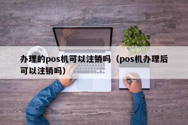 办理的pos机可以注销吗（pos机办理后可以注销吗）