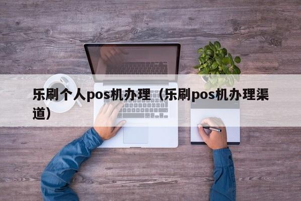 乐刷个人pos机办理（乐刷pos机办理渠道）