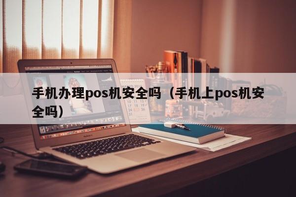 手机办理pos机安全吗（手机上pos机安全吗）