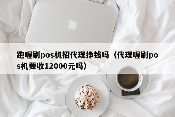 跑喔刷pos机招代理挣钱吗（代理喔刷pos机要收12000元吗）