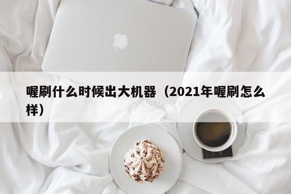 喔刷什么时候出大机器（2021年喔刷怎么样）