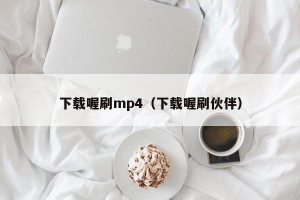 下载喔刷mp4（下载喔刷伙伴）